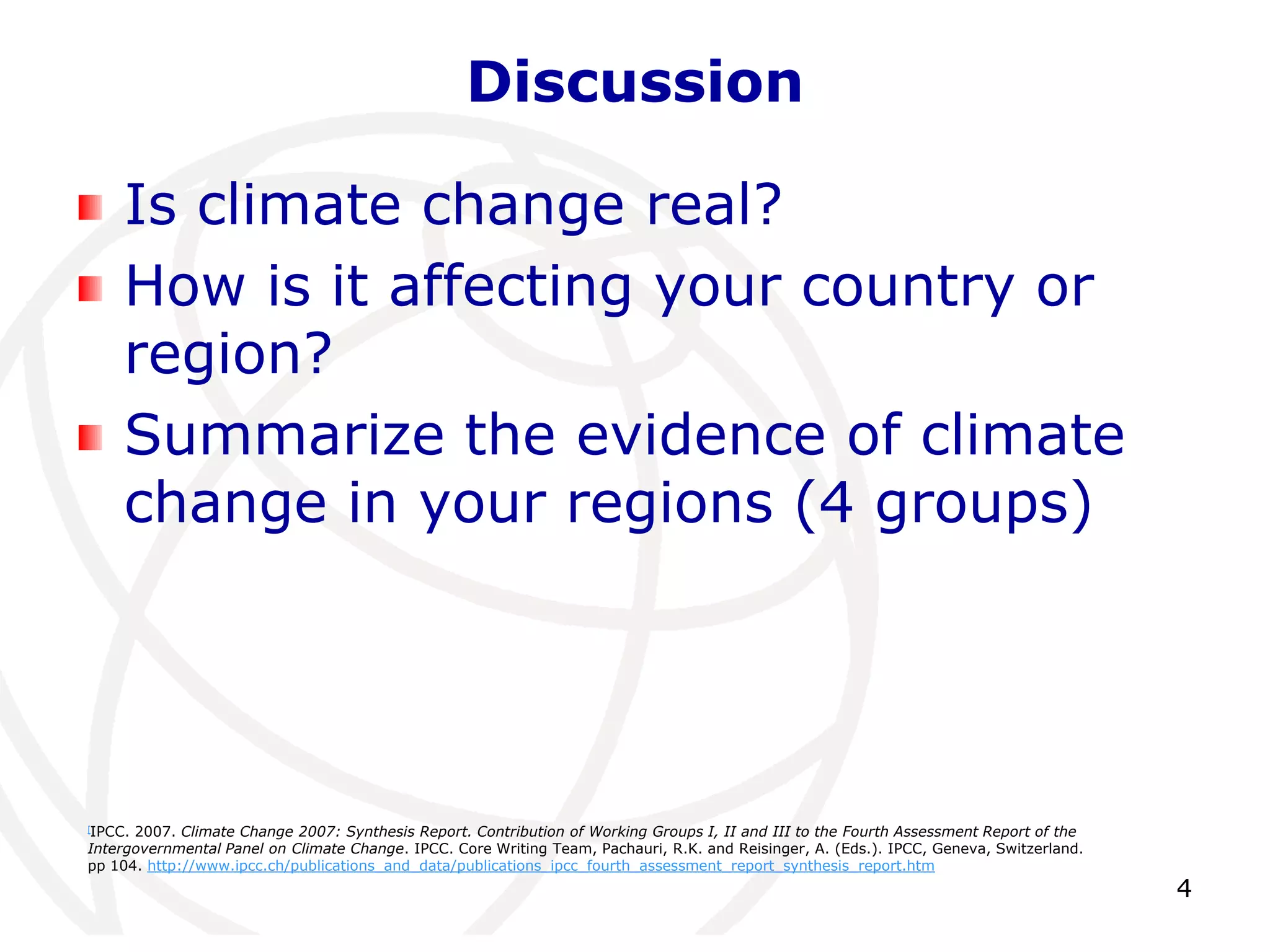 4DiscussionIs climate change real?How is it affecting your country or region?Summarize the evidence of climate change in your regions (4 groups)[IPCC. 2007. Climate Change 2007: Synthesis Report. Contribution of Working Groups I, II and III to the Fourth Assessment Report of the Intergovernmental Panel on Climate Change. IPCC. Core Writing Team, Pachauri, R.K. and Reisinger, A. (Eds.). IPCC, Geneva, Switzerland. pp 104. http://www.ipcc.ch/publications_and_data/publications_ipcc_fourth_assessment_report_synthesis_report.htm