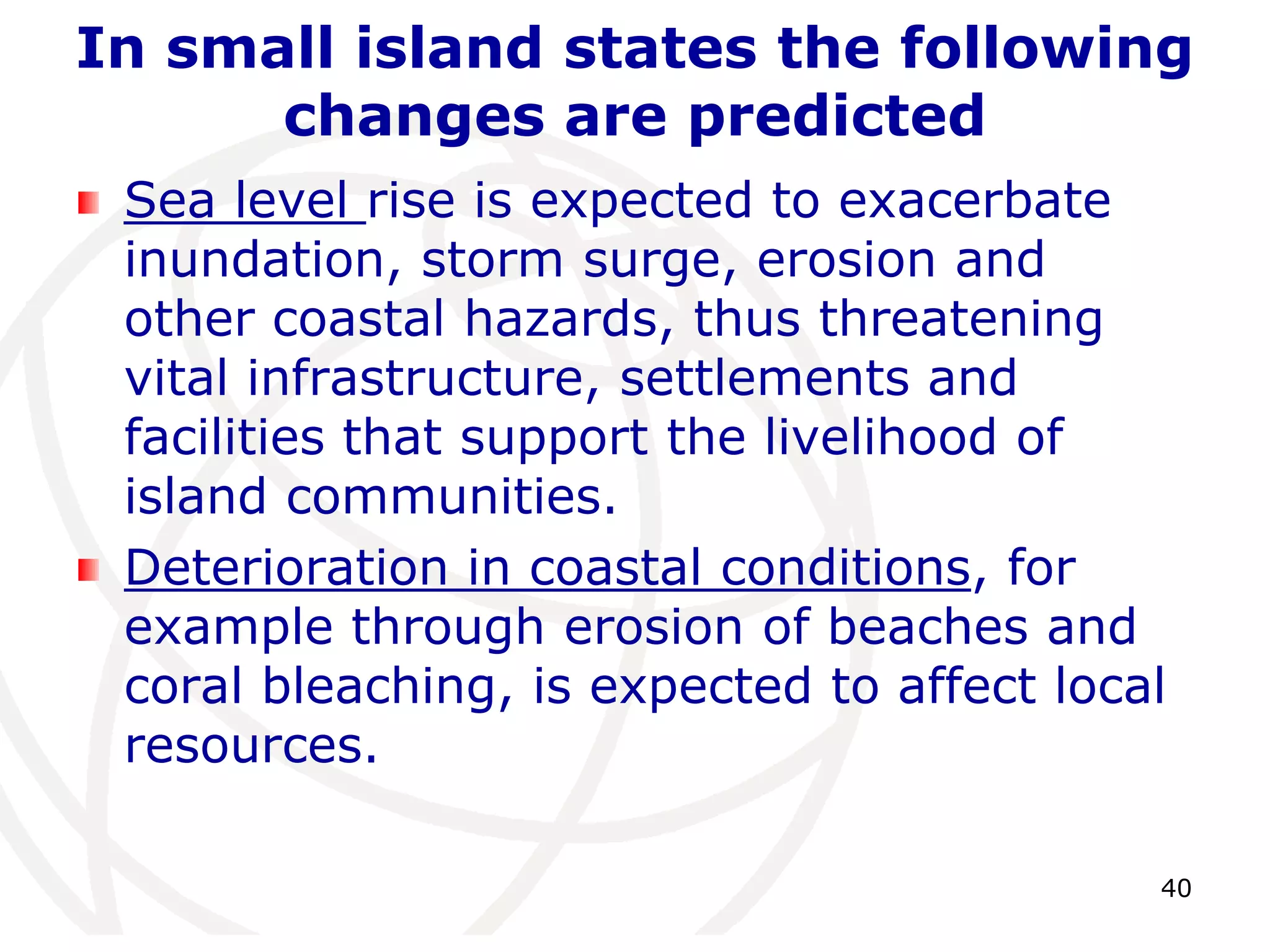 40In small island states the following changes are predictedSea level rise is expected to exacerbate inundation, storm surge, erosion and other coastal hazards, thus threatening vital infrastructure, settlements and facilities that support the livelihood of island communities.Deterioration in coastal conditions, for example through erosion of beaches and coral bleaching, is expected to affect local resources. 