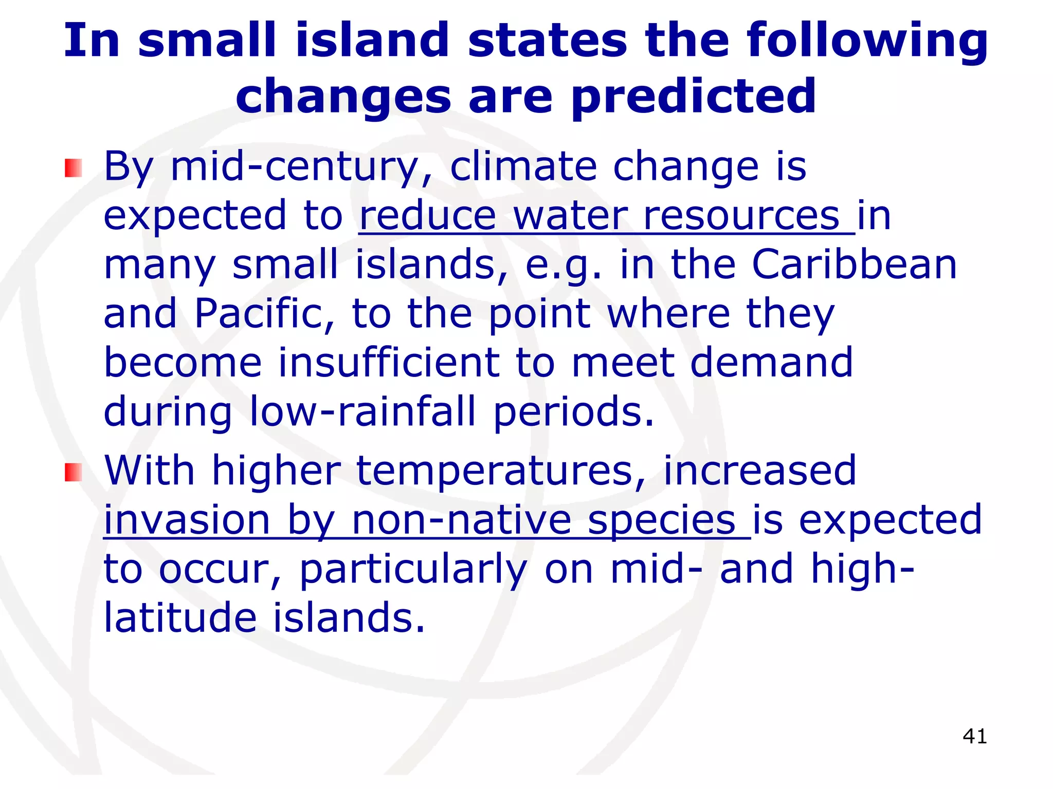 41In small island states the following changes are predictedBy mid-century, climate change is expected to reduce water resources in many small islands, e.g. in the Caribbean and Pacific, to the point where they become insufficient to meet demand during low-rainfall periods. With higher temperatures, increased invasion by non-native species is expected to occur, particularly on mid- and high-latitude islands.