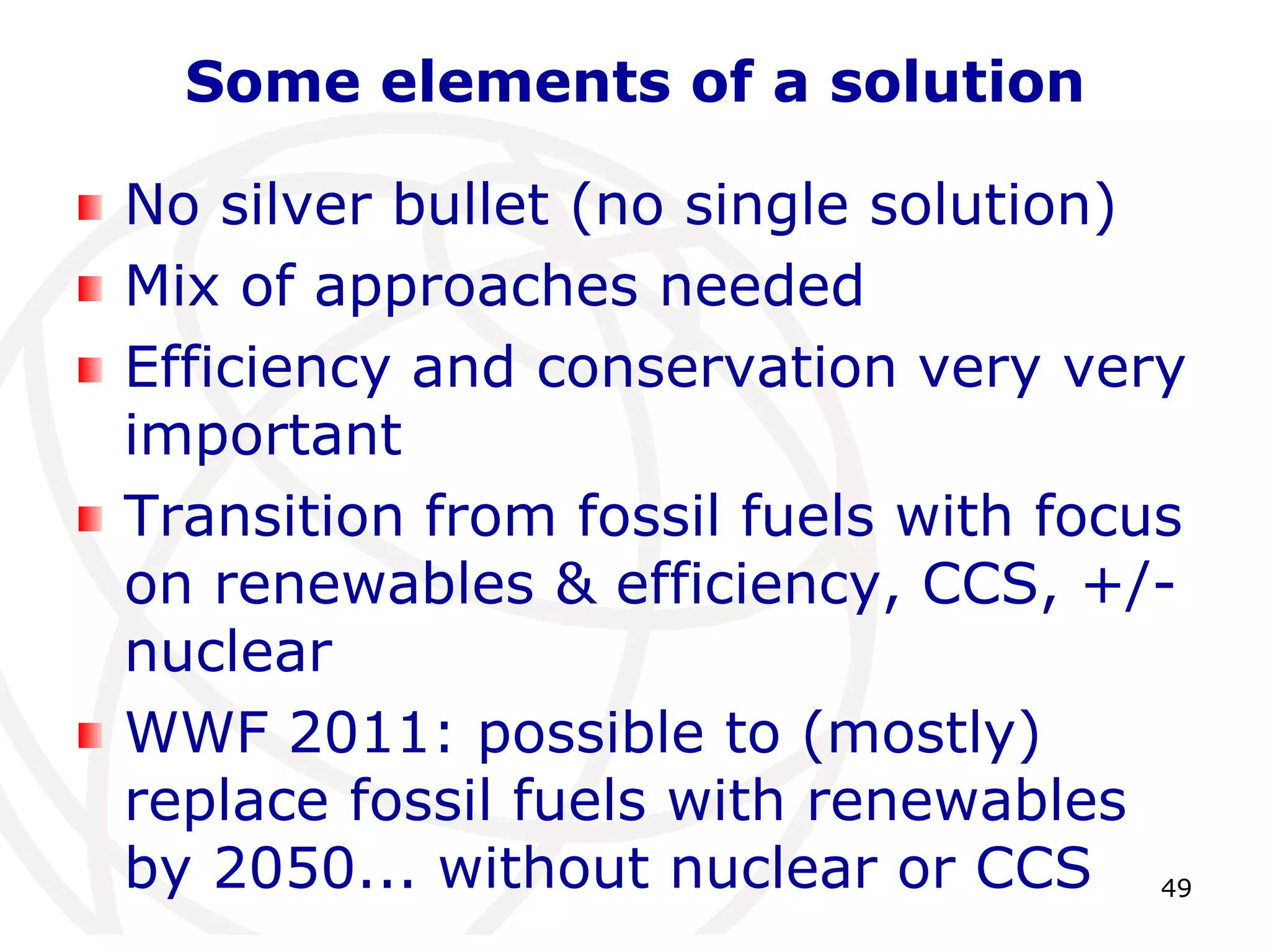 49Some elements of a solutionNo silver bullet (no single solution)Mix of approaches neededEfficiency and conservation very very importantTransition from fossil fuels with focus on renewables & efficiency, CCS, +/- nuclearWWF 2011: possible to (mostly) replace fossil fuels with renewables by 2050... without nuclear or CCS