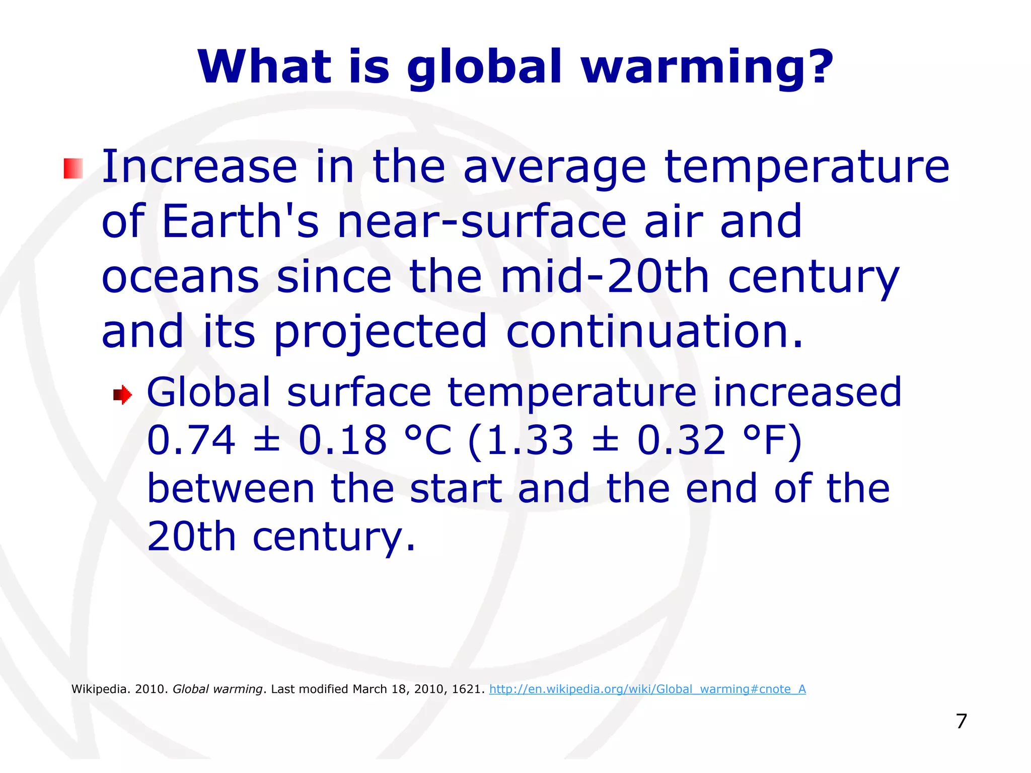 7What is global warming?Increase in the average temperature of Earth's near-surface air and oceans since the mid-20th century and its projected continuation. Global surface temperature increased 0.74 ± 0.18 °C (1.33 ± 0.32 °F) between the start and the end of the 20th century.Wikipedia. 2010. Global warming. Last modified March 18, 2010, 1621. http://en.wikipedia.org/wiki/Global_warming#cnote_A