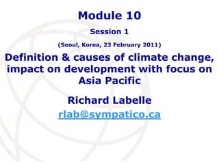 Definition & causes of climate change, impact on development with focus on Asia Pacific Richard Labelle rlab@sympatico.ca Module 10  Session 1(Seoul, Korea, 23 February 2011) 