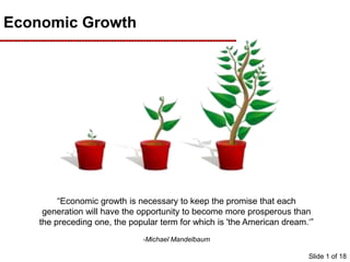 Slide 1 of 18
Economic Growth
“Economic growth is necessary to keep the promise that each
generation will have the opportunity to become more prosperous than
the preceding one, the popular term for which is 'the American dream.‘”
-Michael Mandelbaum
 