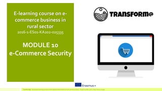 MODULE 10
e-Commerce Security
E-learning course on e-
commerce business in
rural sector
2016-1-ES01-KA202-025335
TransForm@ - Game based learning course to boost digital transformation of rural commerce sector – Project number:2016-1-ES01-KA202-025335
 