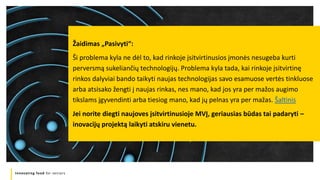 Innovating food for seniors
Žaidimas „Pasivyti“:
Ši problema kyla ne dėl to, kad rinkoje įsitvirtinusios įmonės nesugeba kurti
perversmą sukeliančių technologijų. Problema kyla tada, kai rinkoje įsitvirtinę
rinkos dalyviai bando taikyti naujas technologijas savo esamuose vertės tinkluose
arba atsisako žengti į naujas rinkas, nes mano, kad jos yra per mažos augimo
tikslams įgyvendinti arba tiesiog mano, kad jų pelnas yra per mažas. Šaltinis
Jei norite diegti naujoves įsitvirtinusioje MVĮ, geriausias būdas tai padaryti –
inovacijų projektą laikyti atskiru vienetu.
 