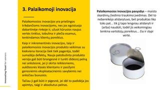 Innovating
food
for
seniors
Palaikomosios inovacijos yra priešingos
trikdančioms inovacijoms, nes jos egzistuoja
dabartinėje rinkoje ir, užuot kūrusios naujus
vertės tinklus, tobulina ir plečia esamus,
tenkindamos klientų poreikius.
Kaip ir inkrementinės inovacijos, taip ir
palaikomosios inovacijos produkto veikimas su
kiekviena iteracija šiek tiek pagerėja, todėl
sumažėja defektų. Nauja patobulinta produkto
versija gali būti brangesnė ir turėti didesnį pelną
nei ankstesnė, jei ji skirta reiklesniems,
aukštesnės klasės klientams ir pasižymi
geresnėmis eksploatacinėmis savybėmis nei
anksčiau buvusios.
Tačiau ji gali būti ir pigesnė, jei dėl to padidėja jos
apimtys, taigi ir absoliutus pelnas.
3. Palaikomoji inovacija Palaikomosios inovacijos pavyzdys – maisto
skardinių žiedinio traukimo įvedimas. Dėl to
nebereikėjo atidarytuvo, bet produktas liko
toks pat... tik jį tapo lengviau atidaryti ir
(arba) naudoti, todėl jis veiksmingiau
tenkina vartotojų poreikius... čia ir slypi
vertė.
 