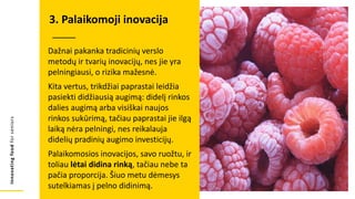 Innovating
food
for
seniors
Dažnai pakanka tradicinių verslo
metodų ir tvarių inovacijų, nes jie yra
pelningiausi, o rizika mažesnė.
Kita vertus, trikdžiai paprastai leidžia
pasiekti didžiausią augimą: didelį rinkos
dalies augimą arba visiškai naujos
rinkos sukūrimą, tačiau paprastai jie ilgą
laiką nėra pelningi, nes reikalauja
didelių pradinių augimo investicijų.
Palaikomosios inovacijos, savo ruožtu, ir
toliau lėtai didina rinką, tačiau nebe ta
pačia proporcija. Šiuo metu dėmesys
sutelkiamas į pelno didinimą.
3. Palaikomoji inovacija
 