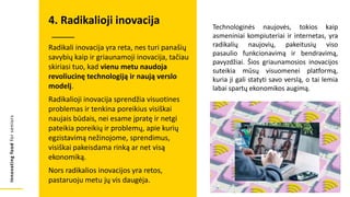 Innovating
food
for
seniors
Radikali inovacija yra reta, nes turi panašių
savybių kaip ir griaunamoji inovacija, tačiau
skiriasi tuo, kad vienu metu naudoja
revoliucinę technologiją ir naują verslo
modelį.
Radikalioji inovacija sprendžia visuotines
problemas ir tenkina poreikius visiškai
naujais būdais, nei esame įpratę ir netgi
pateikia poreikių ir problemų, apie kurių
egzistavimą nežinojome, sprendimus,
visiškai pakeisdama rinką ar net visą
ekonomiką.
Nors radikalios inovacijos yra retos,
pastaruoju metu jų vis daugėja.
4. Radikalioji inovacija Technologinės naujovės, tokios kaip
asmeniniai kompiuteriai ir internetas, yra
radikalių naujovių, pakeitusių viso
pasaulio funkcionavimą ir bendravimą,
pavyzdžiai. Šios griaunamosios inovacijos
suteikia mūsų visuomenei platformą,
kuria ji gali statyti savo verslą, o tai lemia
labai spartų ekonomikos augimą.
 
