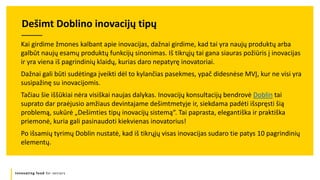 Innovating food for seniors
Kai girdime žmones kalbant apie inovacijas, dažnai girdime, kad tai yra naujų produktų arba
galbūt naujų esamų produktų funkcijų sinonimas. Iš tikrųjų tai gana siauras požiūris į inovacijas
ir yra viena iš pagrindinių klaidų, kurias daro nepatyrę inovatoriai.
Dažnai gali būti sudėtinga įveikti dėl to kylančias pasekmes, ypač didesnėse MVĮ, kur ne visi yra
susipažinę su inovacijomis.
Tačiau šie iššūkiai nėra visiškai naujas dalykas. Inovacijų konsultacijų bendrovė Doblin tai
suprato dar praėjusio amžiaus devintajame dešimtmetyje ir, siekdama padėti išspręsti šią
problemą, sukūrė „Dešimties tipų inovacijų sistemą“. Tai paprasta, elegantiška ir praktiška
priemonė, kuria gali pasinaudoti kiekvienas inovatorius!
Po išsamių tyrimų Doblin nustatė, kad iš tikrųjų visas inovacijas sudaro tie patys 10 pagrindinių
elementų.
Dešimt Doblino inovacijų tipų
 