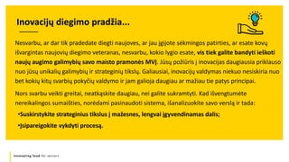 Innovating food for seniors
Nesvarbu, ar dar tik pradedate diegti naujoves, ar jau įgijote sėkmingos patirties, ar esate kovų
išvargintas naujovių diegimo veteranas, nesvarbu, kokio lygio esate, vis tiek galite bandyti ieškoti
naujų augimo galimybių savo maisto pramonės MVĮ. Jūsų požiūris į inovacijas daugiausia priklauso
nuo jūsų unikalių galimybių ir strateginių tikslų. Galiausiai, inovacijų valdymas niekuo nesiskiria nuo
bet kokių kitų svarbių pokyčių valdymo ir jam galioja daugiau ar mažiau tie patys principai.
Nors svarbu veikti greitai, neatkąskite daugiau, nei galite sukramtyti. Kad išvengtumėte
nereikalingos sumaišties, norėdami pasinaudoti sistema, išanalizuokite savo verslą ir tada:
•Suskirstykite strateginius tikslus į mažesnes, lengvai įgyvendinamas dalis;
•Įsipareigokite vykdyti procesą.
Inovacijų diegimo pradžia...
 