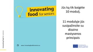 Co-funded by the
Erasmus+ Programme
of the European Union
Innovating
food
for
seniors
www. innovatingfoodforseniors.eu
Jūs ką tik baigėte
10 modulį.
11 modulyje jūs
susipažinsite su
dizaino
mastysenos
principais
 