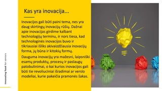 Innovating
food
for
seniors
Inovacijos gali būti paini tema, nes yra
daug skirtingų inovacijų rūšių. Dažnai
apie inovacijas girdime kalbant
technologijų terminu, ir nors tiesa, kad
technologinės inovacijos buvo ir
tikriausiai išliks akivaizdžiausia inovacijų
forma, jų būna ir kitokių formų.
Dauguma inovacijų yra mažesni, laipsniški
esamų produktų, procesų ir paslaugų
patobulinimai, o kai kurios inovacijos gali
būti tie revoliuciniai išradimai ar verslo
modeliai, kurie pakeičia pramonės šakas.
Kas yra inovacija...
 