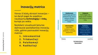 Innovating
food
for
seniors
Vienas iš būdų skirstyti inovacijas –
tai daryti pagal du aspektus:
naudojamą technologiją ir rinką,
kurioje jos veikia.
Norėdami vizualizuoti keturias
dažniausiai pasitaikančias inovacijų
rūšis, galime pasinaudoti inovacijų
matrica:
1. Inkrementinė
2. Trikdančioji
3. Palaikomoji
4. Radikalioji
Inovacijų matrica
Palaikomasis
Reikšmingas gaminio
patobulinimas, kuriuo
siekiama išlaikyti
padėtį esamoje
rinkoje.
Trikdantis
Technologija arba
naujas verslo modelis,
kuris griauna esamą
rinką.
Inkrementinis
Laipsniškas,
nuolatinis esamų
produktų ir paslaugų
tobulinimas
Radikalus
Technologinis
proveržis, keičiantis
pramonės šakas,
dažnai sukuriantis
naują rinką.
POVEIKIS
RINKAI
TECHNOLOGIJŲ
NAUJUMAS
ŽEMAS AUKŠTAS
 