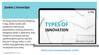 Innovating food for seniors
Yra daug įvairių inovacijų kategorijų
ir tipų. Šiame vaizdo įraše
paaiškinami dažniausiai
pasitaikantys inovacijų skirstymo į
kategorijas būdai ir aptariama, kaip
žvelgiant į inovacijas įvairiais
aspektais galima geriau suprasti,
kaip jos iš tikrųjų veikia, ir rasti
visiškai naujų galimybių, kaip jomis
naudojantis kurti vertę.
Įvadas į inovacijas
Different Types of Innovation Explained - YouTube
 