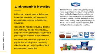 Innovating
food
for
seniors
Kai žmonės, o ypač spauda, kalba apie
inovacijas, paprastai turima omenyje
griaunamosios, dažnai technologinės
inovacijos.
Tačiau tai tik nedidelė inovacijų dėlionės
dalis. Iš tikrųjų didžioji dalis inovacijų,
diegiamų įvairių pramonės šakų įmonėse,
yra daug paprastesnės ir laipsniškesnės.
Inkrementinės inovacijos paprastai yra
pagrindinis sėkmingiausių bendrovių
sėkmės veiksnys, net jei jų sėkmę lėmė
griaunamosios inovacijos.
1. Inkrementinės inovacijos
Danone: Danone užima tvirtą lyderio poziciją
visose savo rinkose. Bendrovė remiasi unikaliu
stiprių prekės ženklų portfeliu ir nuolatinėmis
naujovėmis. Nuo paprasto fermentuoto pieno
produkto „Danone“ pasiekė, kad jogurtas būtų
įvairių formų, skonių, funkcijų, konsistencijos, o
dabar – net be pieno. Jogurtas vystomas, kad
atitiktų besikeičiančio pasaulio poreikius.
 
