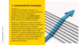Innovating
food
for
seniors
Iš esmės inkrementinės inovacijos – tai
nedidelių esamų produktų, paslaugų, procesų,
metodų ar net pačios organizacijos
patobulinimų procesas. Jei pokytis sukuria
vertę ir turi tam tikrą naujumo elementą, jį
galima priskirti prie laipsniškų inovacijų.
Palyginti su radikaliomis ar griaunamosiomis
inovacijomis, laipsniškos inovacijos nereikalauja
didelių technologinių šuolių ir paprastai
naudoja esamas technologijas ir verslo modelį,
todėl paprastai nedaro didelės įtakos rinkos
dinamikai. Jas paprastai galima įgyvendinti daug
greičiau ir lengviau nei kitų tipų inovacijas, be
to, jos susijusios su mažesniu neapibrėžtumu,
todėl yra daug labiau nuspėjamos, taigi ir
saugesnės organizacijai.
1. Inkrementinės inovacijos
 