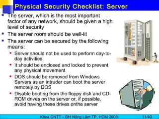 Khoa CNTT – ĐH Nông Lâm TP. HCM 2008 11/40
Physical Security Checklist: Server
 The server, which is the most important
factor of any network, should be given a high
level of security
 The server room should be well-lit
 The server can be secured by the following
means:
 Server should not be used to perform day-to-
day activities
 It should be enclosed and locked to prevent
any physical movement
 DOS should be removed from Windows
Servers as an intruder can boot the server
remotely by DOS
 Disable booting from the floppy disk and CD-
ROM drives on the server or, if possible,
avoid having these drives onthe server
 