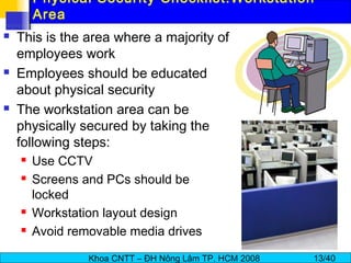 Khoa CNTT – ĐH Nông Lâm TP. HCM 2008 13/40
Physical Security Checklist:Workstation
Area
 This is the area where a majority of
employees work
 Employees should be educated
about physical security
 The workstation area can be
physically secured by taking the
following steps:
 Use CCTV
 Screens and PCs should be
locked
 Workstation layout design
 Avoid removable media drives
 