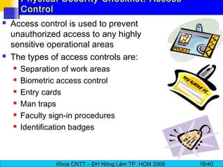 Khoa CNTT – ĐH Nông Lâm TP. HCM 2008 16/40
Physical Security Checklist: Access
Control
 Access control is used to prevent
unauthorized access to any highly
sensitive operational areas
 The types of access controls are:
 Separation of work areas
 Biometric access control
 Entry cards
 Man traps
 Faculty sign-in procedures
 Identification badges
 