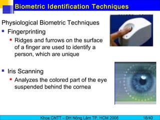 Khoa CNTT – ĐH Nông Lâm TP. HCM 2008 18/40
Biometric Identification TechniquesBiometric Identification Techniques
Physiological Biometric Techniques
 Fingerprinting
 Ridges and furrows on the surface
of a finger are used to identify a
person, which are unique
 Iris Scanning
 Analyzes the colored part of the eye
suspended behind the cornea
 