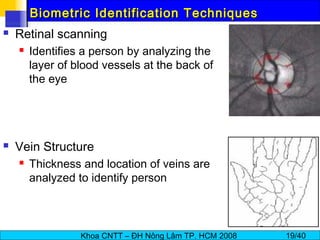 Khoa CNTT – ĐH Nông Lâm TP. HCM 2008 19/40
Biometric Identification TechniquesBiometric Identification Techniques
 Retinal scanning
 Identifies a person by analyzing the
layer of blood vessels at the back of
the eye
 Vein Structure
 Thickness and location of veins are
analyzed to identify person
 