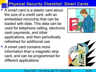Khoa CNTT – ĐH Nông Lâm TP. HCM 2008 20/40
Physical Security Checklist: Smart Cards
 A smart card is a plastic card about
the size of a credit card, with an
embedded microchip that can be
loaded with data. This data can be
used for telephone calling, electronic
cash payments, and other
applications, and then periodically
refreshed for additional use
 A smart card contains more
information than a magnetic strip
card, and can be programmed for
different applications
 