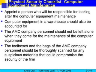 Khoa CNTT – ĐH Nông Lâm TP. HCM 2008 21/40
Physical Security Checklist: Computer
Equipment Maintenance
 Appoint a person who will be responsible for looking
after the computer equipment maintenance
 Computer equipment in a warehouse should also be
accounted for
 The AMC company personnel should not be left alone
when they come for the maintenance of the computer
equipment
 The toolboxes and the bags of the AMC company
personnel should be thoroughly scanned for any
suspicious materials that could compromise the
security of the firm
 