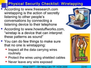 Khoa CNTT – ĐH Nông Lâm TP. HCM 2008 22/40
Physical Security Checklist: Wiretapping
 According to www.freesearch.com
wiretapping is the action of secretly
listening to other people’s
conversations by connecting a
listening device to their telephone
 According to www.howstuffworks.com,
“wiretap is a device that can interpret
these patterns as sound”
 You can do few things to make sure
that no one is wiretapping:
 Inspect all the data carrying wires
routinely
 Protect the wires using shielded cables
 Never leave any wire exposed
 
