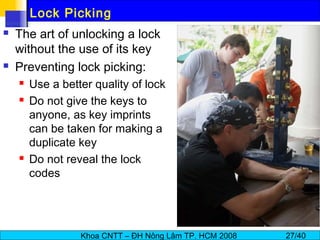 Khoa CNTT – ĐH Nông Lâm TP. HCM 2008 27/40
Lock Picking
 The art of unlocking a lock
without the use of its key
 Preventing lock picking:
 Use a better quality of lock
 Do not give the keys to
anyone, as key imprints
can be taken for making a
duplicate key
 Do not reveal the lock
codes
 