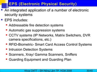 Khoa CNTT – ĐH Nông Lâm TP. HCM 2008 30/40
EPS (Electronic Physical Security)
 An integrated application of a number of electronic
security systems
 EPS includes:
 Addressable fire detection systems
 Automatic gas suppression systems
 CCTV systems (IP Networks, Matrix Switchers, DVR
camera specifications, etc.)
 RFID-Biometric- Smart Card Access Control Systems
 Intrusion Detection Systems
 Scanners, Xray/ Gamma Scanners, Sniffers
 Guarding Equipment and Guarding Plan
 