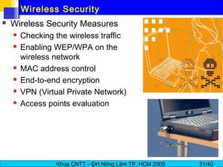 Khoa CNTT – ĐH Nông Lâm TP. HCM 2008 31/40
Wireless Security
 Wireless Security Measures
 Checking the wireless traffic
 Enabling WEP/WPA on the
wireless network
 MAC address control
 End-to-end encryption
 VPN (Virtual Private Network)
 Access points evaluation
 