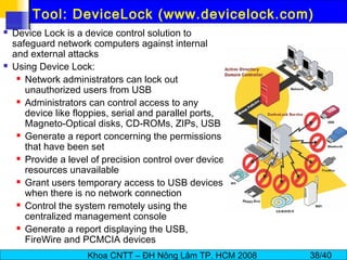 Khoa CNTT – ĐH Nông Lâm TP. HCM 2008 38/40
Tool: DeviceLock (www.devicelock.com)
 Device Lock is a device control solution to
safeguard network computers against internal
and external attacks
 Using Device Lock:
 Network administrators can lock out
unauthorized users from USB
 Administrators can control access to any
device like floppies, serial and parallel ports,
Magneto-Optical disks, CD-ROMs, ZIPs, USB
 Generate a report concerning the permissions
that have been set
 Provide a level of precision control over device
resources unavailable
 Grant users temporary access to USB devices
when there is no network connection
 Control the system remotely using the
centralized management console
 Generate a report displaying the USB,
FireWire and PCMCIA devices
 