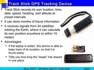 Khoa CNTT – ĐH Nông Lâm TP. HCM 2008 40/40
Track Stick GPS Tracking Device
 Track Stick records its own location, time,
date, speed, heading, and altitude at
preset intervals
 It can store months of travel information
 It receives signals from 24 satellites
orbiting the Earth, where it can calculate
its own position anywhere to within 15
meters
 Advantages:
 If the laptop is stolen, this device is able to
keep track of its location, so that it is
found easily
 Tells you how long the “target” has stayed
in one place
 