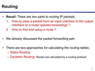 2
Routing
• Recall: There are two parts to routing IP packets:
1. How to pass a packet from an input interface to the output
interface of a router (packet forwarding) ?
2. How to find and setup a route ?
• We already discussed the packet forwarding part
• There are two approaches for calculating the routing tables:
– Static Routing
– Dynamic Routing: Routes are calculated by a routing protocol
 