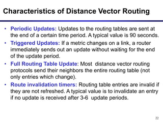 22
Characteristics of Distance Vector Routing
• Periodic Updates: Updates to the routing tables are sent at
the end of a certain time period. A typical value is 90 seconds.
• Triggered Updates: If a metric changes on a link, a router
immediately sends out an update without waiting for the end
of the update period.
• Full Routing Table Update: Most distance vector routing
protocols send their neighbors the entire routing table (not
only entries which change).
• Route invalidation timers: Routing table entries are invalid if
they are not refreshed. A typical value is to invalidate an entry
if no update is received after 3-6 update periods.
 