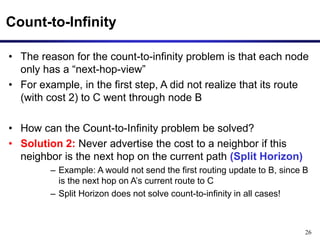 26
Count-to-Infinity
• The reason for the count-to-infinity problem is that each node
only has a “next-hop-view”
• For example, in the first step, A did not realize that its route
(with cost 2) to C went through node B
• How can the Count-to-Infinity problem be solved?
• Solution 2: Never advertise the cost to a neighbor if this
neighbor is the next hop on the current path (Split Horizon)
– Example: A would not send the first routing update to B, since B
is the next hop on A’s current route to C
– Split Horizon does not solve count-to-infinity in all cases!
 