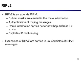 30
RIPv2
• RIPv2 is an extends RIPv1:
– Subnet masks are carried in the route information
– Authentication of routing messages
– Route information carries better next-hop address if it
exists
– Exploites IP multicasting
• Extensions of RIPv2 are carried in unused fields of RIPv1
messages
 
