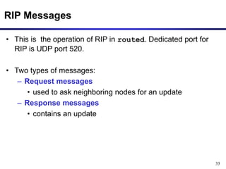 33
RIP Messages
• This is the operation of RIP in routed. Dedicated port for
RIP is UDP port 520.
• Two types of messages:
– Request messages
• used to ask neighboring nodes for an update
– Response messages
• contains an update
 