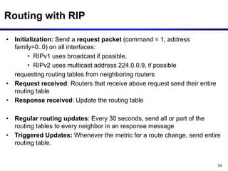 34
Routing with RIP
• Initialization: Send a request packet (command = 1, address
family=0..0) on all interfaces:
• RIPv1 uses broadcast if possible,
• RIPv2 uses multicast address 224.0.0.9, if possible
requesting routing tables from neighboring routers
• Request received: Routers that receive above request send their entire
routing table
• Response received: Update the routing table
• Regular routing updates: Every 30 seconds, send all or part of the
routing tables to every neighbor in an response message
• Triggered Updates: Whenever the metric for a route change, send entire
routing table.
 
