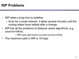 36
RIP Problems
• RIP takes a long time to stabilize
– Even for a small network, it takes several minutes until the
routing tables have settled after a change
• RIP has all the problems of distance vector algorithms, e.g.,
count-to-Infinity
» RIP uses split horizon to avoid count-to-infinity
• The maximum path in RIP is 15 hops
 