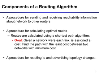 7
Components of a Routing Algorithm
• A procedure for sending and receiving reachability information
about network to other routers
• A procedure for calculating optimal routes
– Routes are calculated using a shortest path algorithm:
• Goal: Given a network were each link is assigned a
cost. Find the path with the least cost between two
networks with minimum cost.
• A procedure for reacting to and advertising topology changes
 