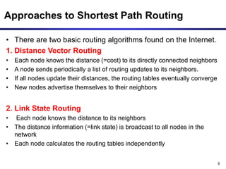 8
Approaches to Shortest Path Routing
• There are two basic routing algorithms found on the Internet.
1. Distance Vector Routing
• Each node knows the distance (=cost) to its directly connected neighbors
• A node sends periodically a list of routing updates to its neighbors.
• If all nodes update their distances, the routing tables eventually converge
• New nodes advertise themselves to their neighbors
2. Link State Routing
• Each node knows the distance to its neighbors
• The distance information (=link state) is broadcast to all nodes in the
network
• Each node calculates the routing tables independently
 