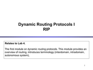 1
Dynamic Routing Protocols I
RIP
Relates to Lab 4.
The first module on dynamic routing protocols. This module provides an
overview of routing, introduces terminology (interdomain, intradomain,
autonomous system),
 