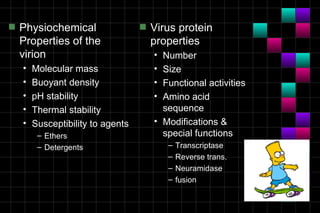 s   Physiochemical                 s   Virus protein
    Properties of the                  properties
    virion                             • Number
    •   Molecular mass                 • Size
    •   Buoyant density                • Functional activities
    •   pH stability                   • Amino acid
    •   Thermal stability                sequence
    •   Susceptibility to agents       • Modifications &
         – Ethers                        special functions
         – Detergents                      –   Transcriptase
                                           –   Reverse trans.
                                           –   Neuramidase
                                           –   fusion
 