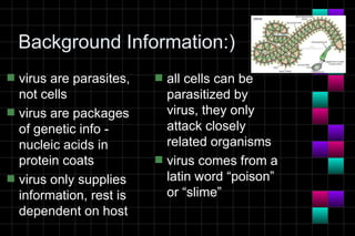 Background Information:)
s   virus are parasites,   s   all cells can be
    not cells                  parasitized by
s   virus are packages         virus, they only
    of genetic info -          attack closely
    nucleic acids in           related organisms
    protein coats          s   virus comes from a
s   virus only supplies        latin word “poison”
    information, rest is       or “slime”
    dependent on host
 