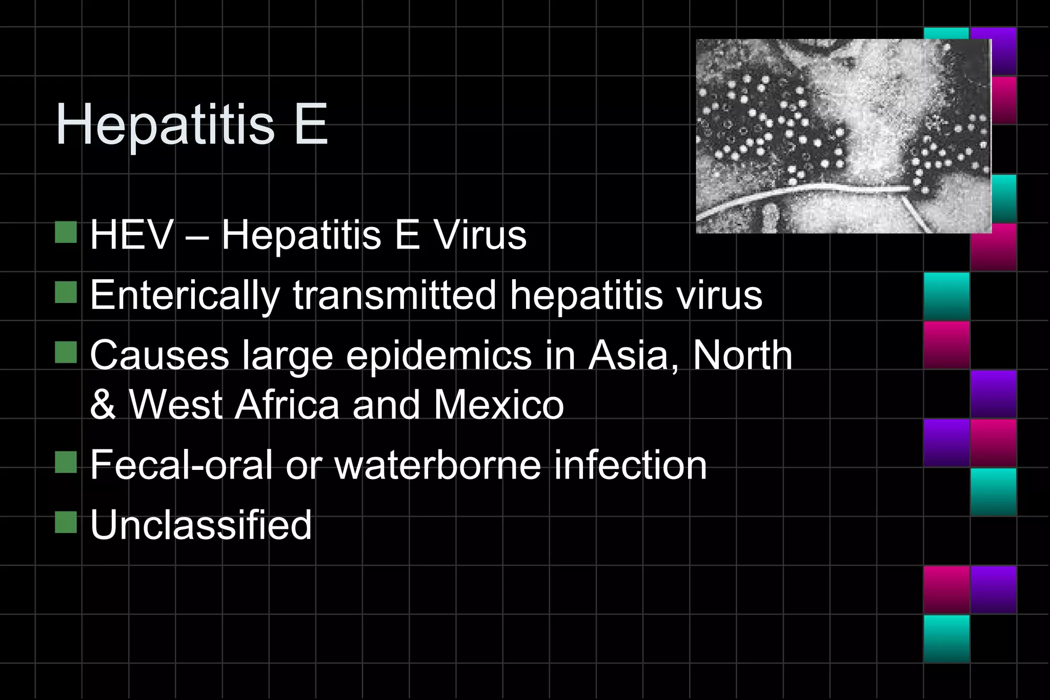Hepatitis E
s HEV – Hepatitis E Virus
s Enterically transmitted hepatitis virus
s Causes large epidemics in Asia, North
  & West Africa and Mexico
s Fecal-oral or waterborne infection
s Unclassified
 