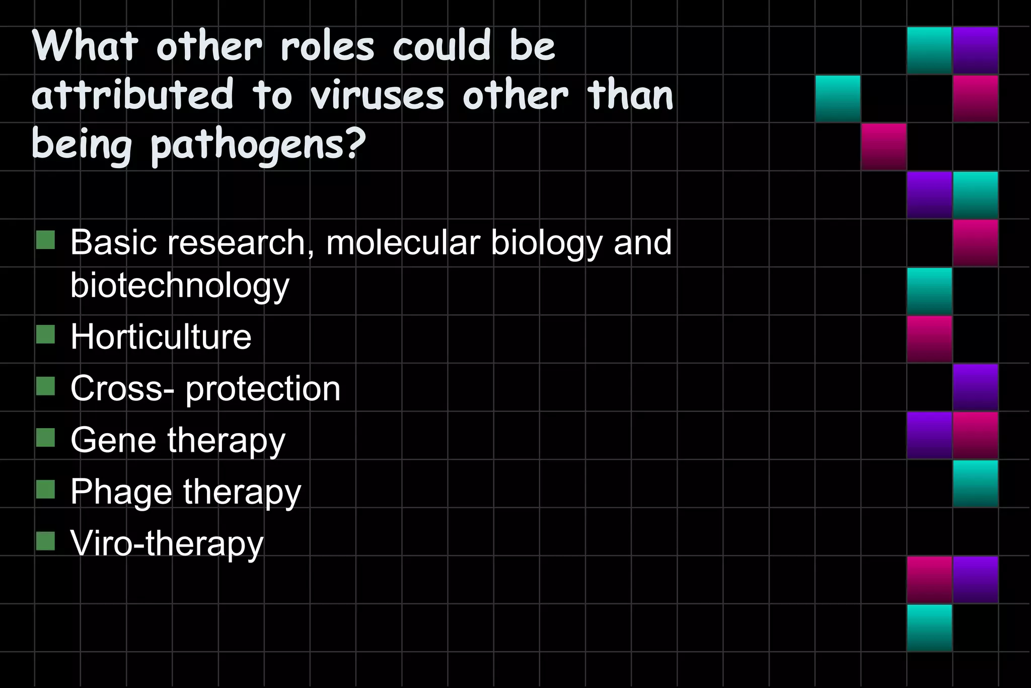 What other roles could be
attributed to viruses other than
being pathogens?

s   Basic research, molecular biology and
    biotechnology
s   Horticulture
s   Cross- protection
s   Gene therapy
s   Phage therapy
s   Viro-therapy
 