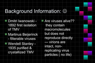 Background Information: 
s   Dmitri Iwanowski -     s   Are viruses alive??
    1892 first isolation        they contain
    of TMV                     macromolecules
s   Martinus Beijerinck        but does not
    - filterable viruses       reproduce directly
s   Wendell Stanley -          --- virions are
                               intact, non-
    1935 purified &
                               replicating virus
    crystallized TMV
                               particles ( no life)
 