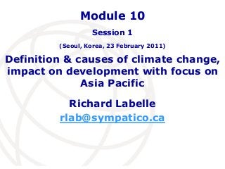 Module 10 
Session 1 
(Seoul, Korea, 23 February 2011) 
Definition & causes of climate change, 
impact on development with focus on 
Asia Pacific 
Richard Labelle 
rlab@sympatico.ca 
 