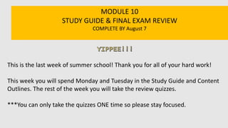 MODULE 10
STUDY GUIDE & FINAL EXAM REVIEW
COMPLETE BY August 7
This is the last week of summer school! Thank you for all of your hard work!
This week you will spend Monday and Tuesday in the Study Guide and Content
Outlines. The rest of the week you will take the review quizzes.
***You can only take the quizzes ONE time so please stay focused.
 